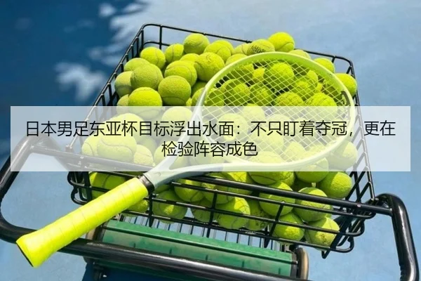 日本男足东亚杯目标浮出水面：不只盯着夺冠，更在检验阵容成色