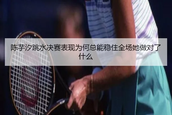 陈芋汐跳水决赛表现为何总能稳住全场她做对了什么